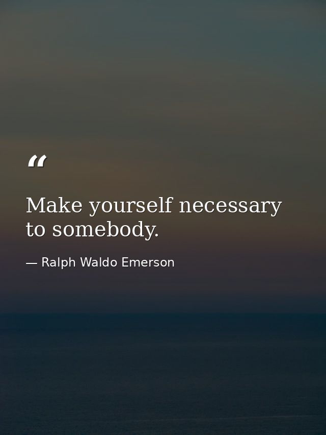 Make yourself necessary to somebody. — Ralph Waldo Emerson