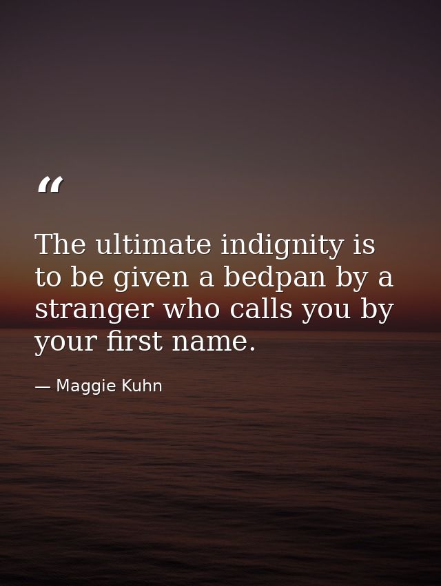 The ultimate indignity is to be given a bedpan by a stranger who calls you by your first name. — Maggie Kuhn