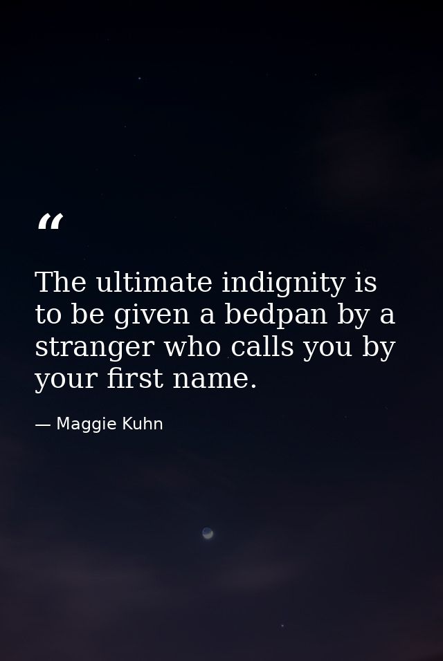 The ultimate indignity is to be given a bedpan by a stranger who calls you by your first name. — Maggie Kuhn