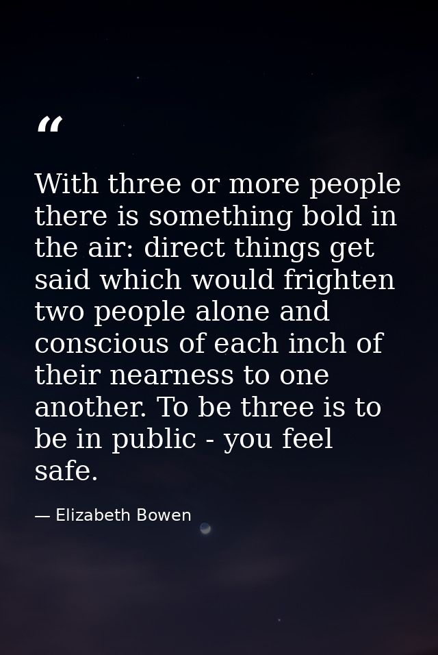 With three or more people there is something bold in the air: direct things get said which would frighten two people alo — Elizabeth Bowen