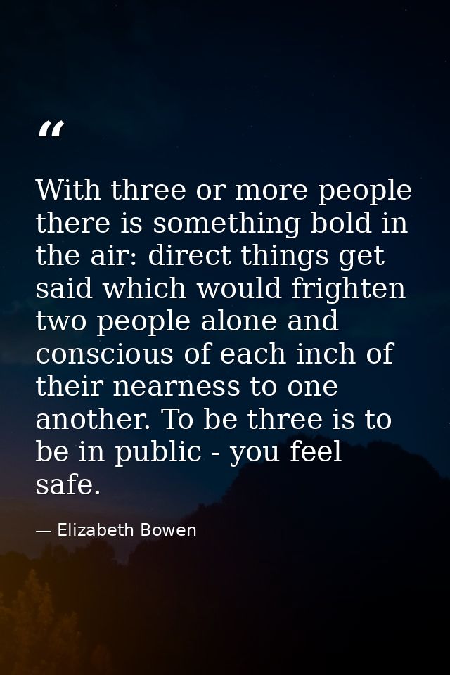 With three or more people there is something bold in the air: direct things get said which would frighten two people alo — Elizabeth Bowen