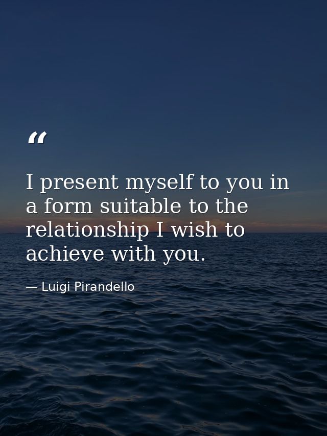 I present myself to you in a form suitable to the relationship I wish to achieve with you. — Luigi Pirandello