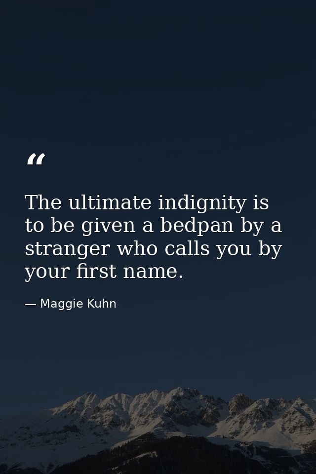 The ultimate indignity is to be given a bedpan by a stranger who calls you by your first name. — Maggie Kuhn
