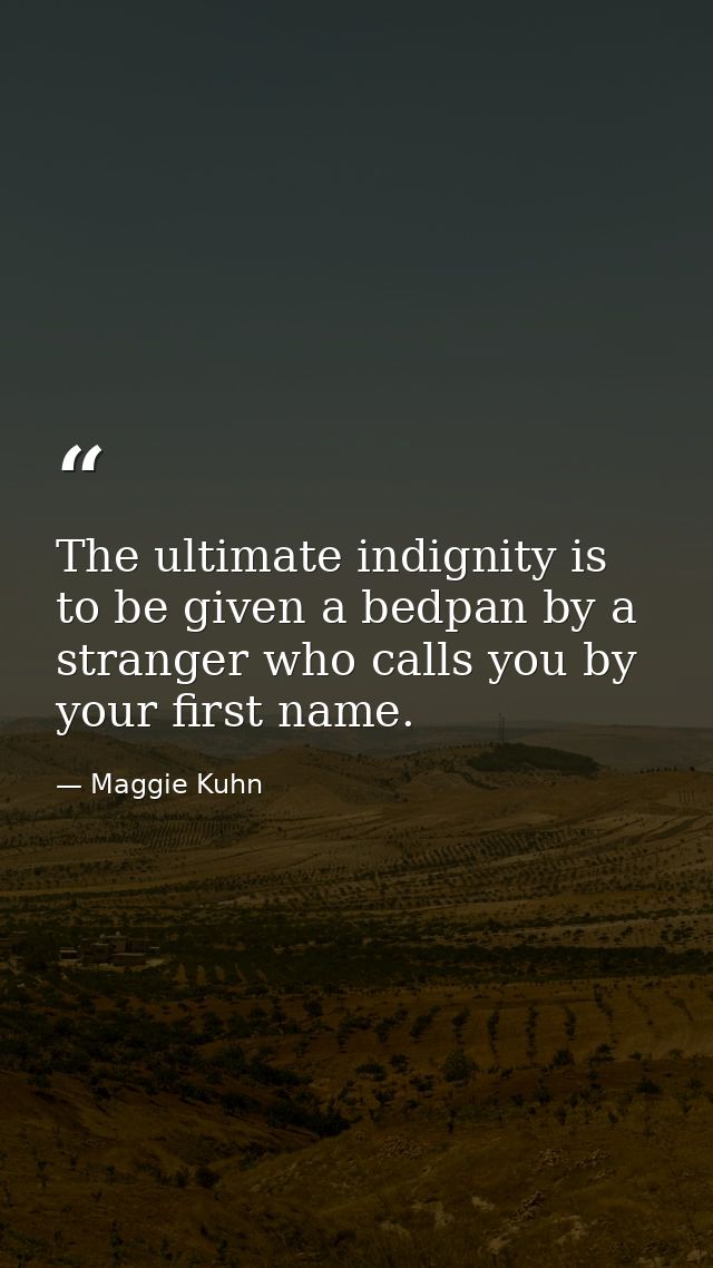 The ultimate indignity is to be given a bedpan by a stranger who calls you by your first name. — Maggie Kuhn