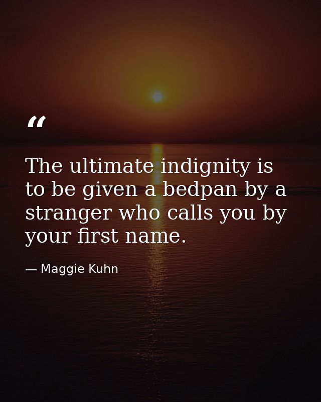 The ultimate indignity is to be given a bedpan by a stranger who calls you by your first name. — Maggie Kuhn