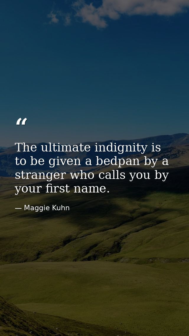 The ultimate indignity is to be given a bedpan by a stranger who calls you by your first name. — Maggie Kuhn