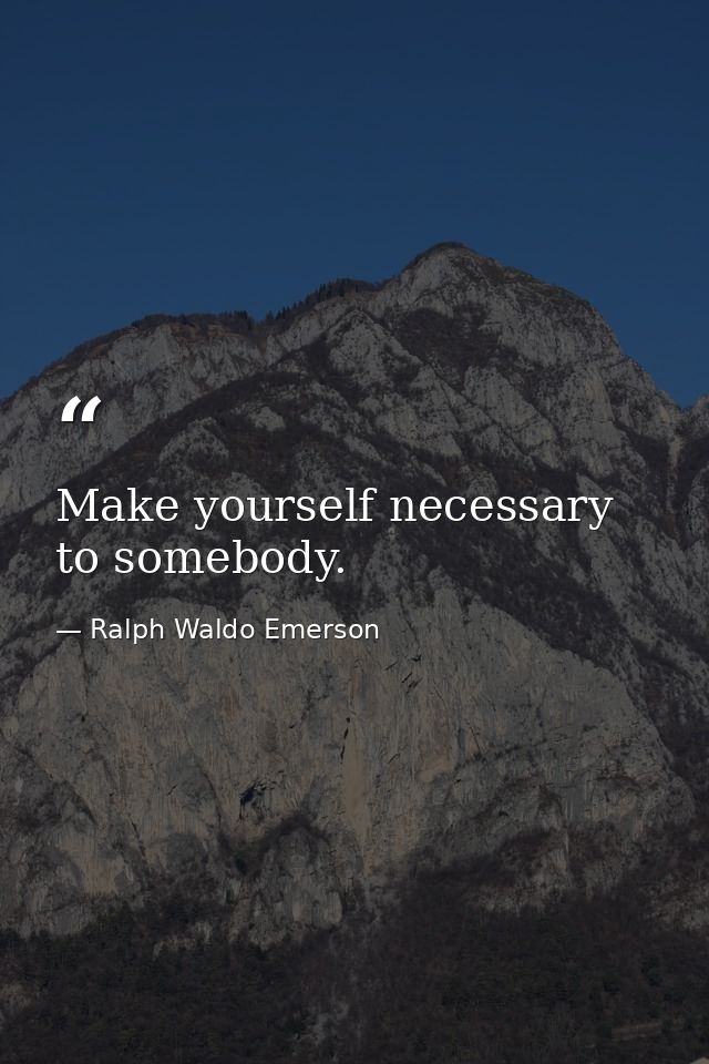 Make yourself necessary to somebody. — Ralph Waldo Emerson
