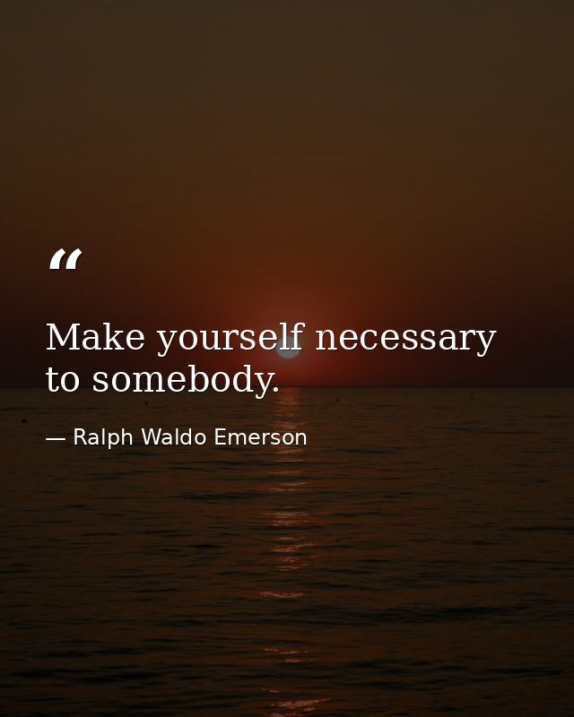 Make yourself necessary to somebody. — Ralph Waldo Emerson