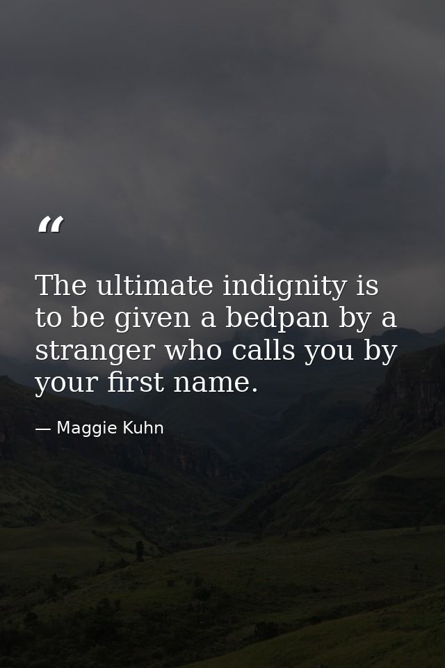 The ultimate indignity is to be given a bedpan by a stranger who calls you by your first name. — Maggie Kuhn