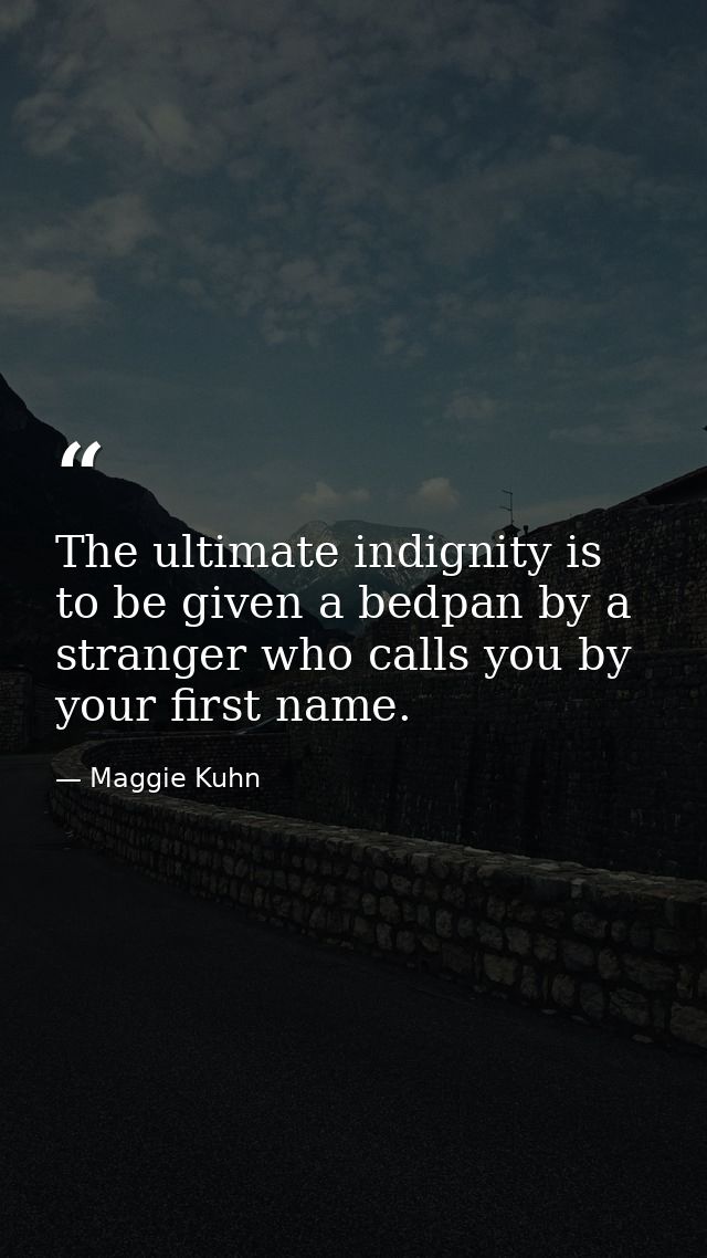 The ultimate indignity is to be given a bedpan by a stranger who calls you by your first name. — Maggie Kuhn