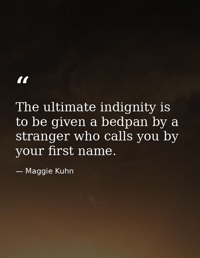 The ultimate indignity is to be given a bedpan by a stranger who calls you by your first name. — Maggie Kuhn