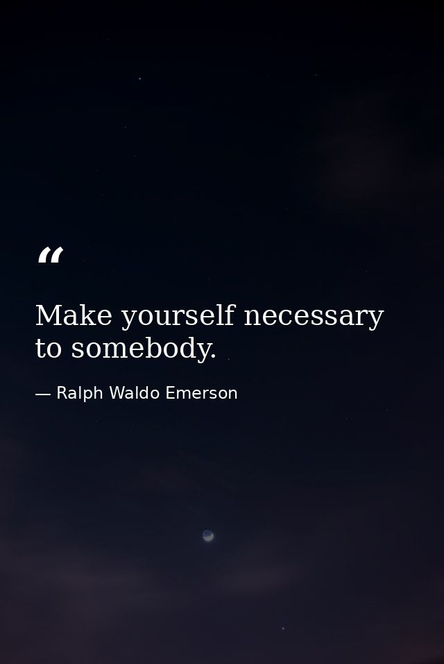 Make yourself necessary to somebody. — Ralph Waldo Emerson