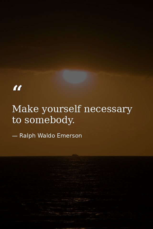 Make yourself necessary to somebody. — Ralph Waldo Emerson