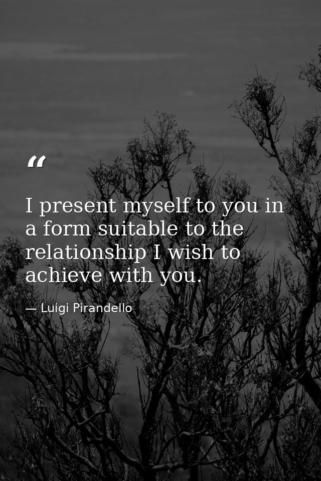 I present myself to you in a form suitable to the relationship I wish to achieve with you. — Luigi Pirandello