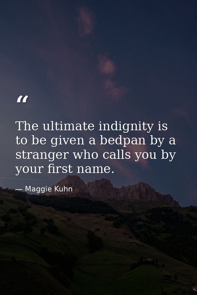 The ultimate indignity is to be given a bedpan by a stranger who calls you by your first name. — Maggie Kuhn