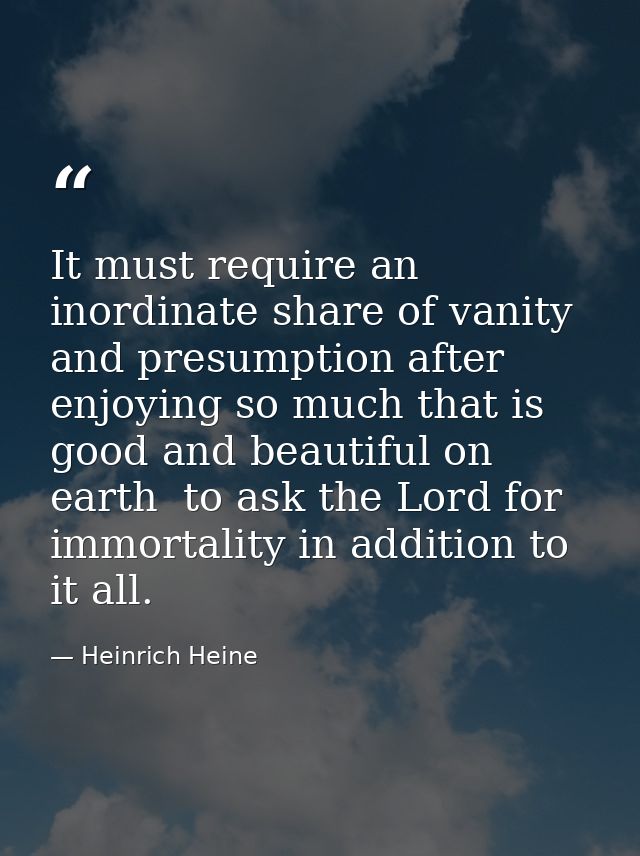 It must require an inordinate share of vanity and presumption after enjoying so much that is good and beautiful on earth — Heinrich Heine