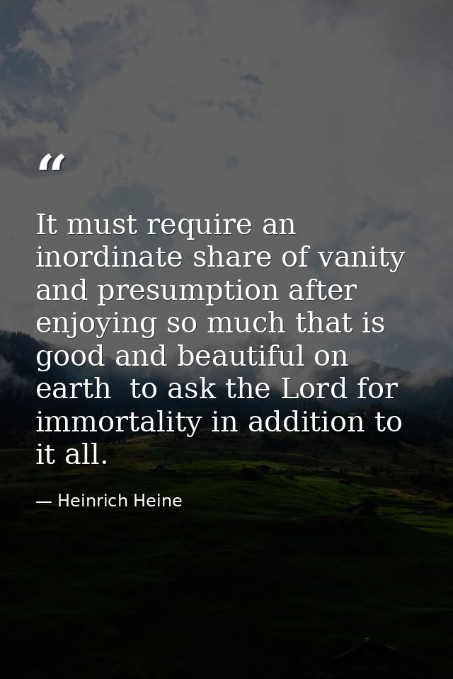 It must require an inordinate share of vanity and presumption after enjoying so much that is good and beautiful on earth — Heinrich Heine