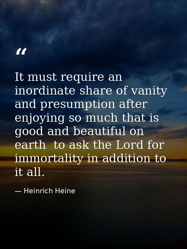 It must require an inordinate share of vanity and presumption after enjoying so much that is good and beautiful on earth — Heinrich Heine