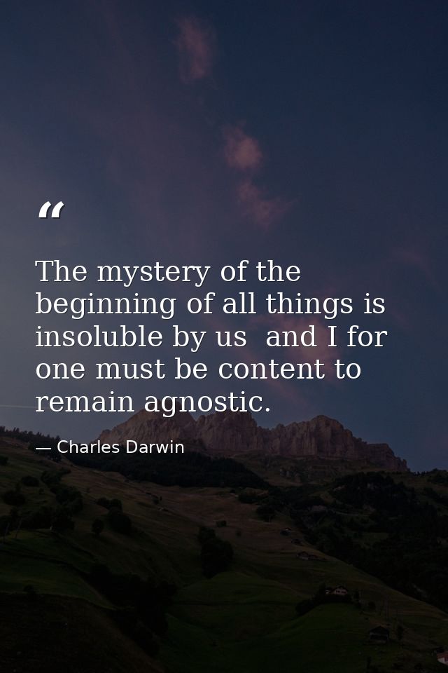 The mystery of the beginning of all things is insoluble by us  and I for one must be content to remain agnostic. — Charles Darwin