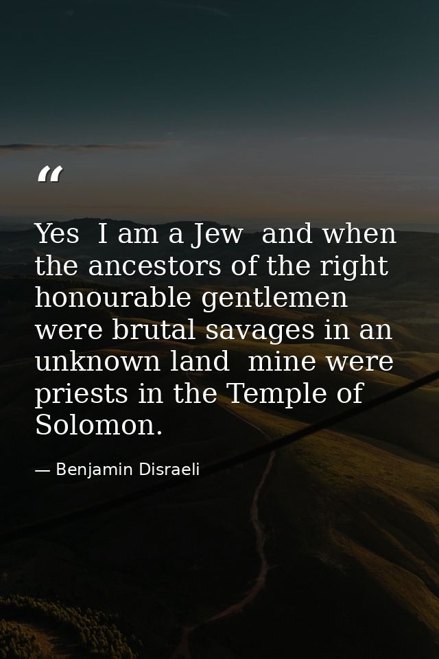 Yes  I am a Jew  and when the ancestors of the right honourable gentlemen were brutal savages in an unknown land  mine w — Benjamin Disraeli