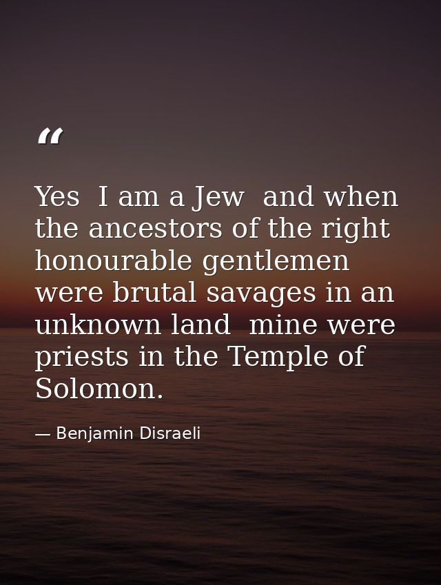 Yes  I am a Jew  and when the ancestors of the right honourable gentlemen were brutal savages in an unknown land  mine w — Benjamin Disraeli