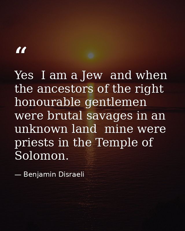 Yes  I am a Jew  and when the ancestors of the right honourable gentlemen were brutal savages in an unknown land  mine w — Benjamin Disraeli