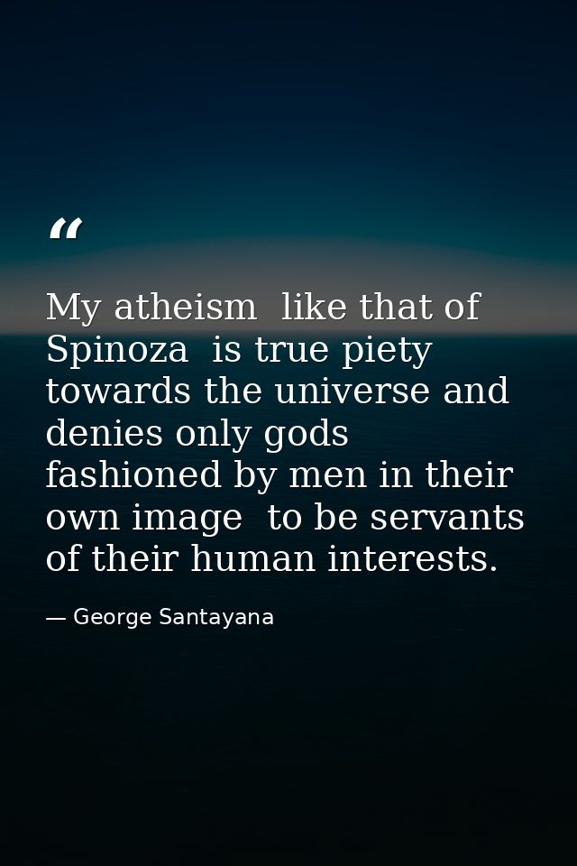 My atheism  like that of Spinoza  is true piety towards the universe and denies only gods fashioned by men in their own  — George Santayana
