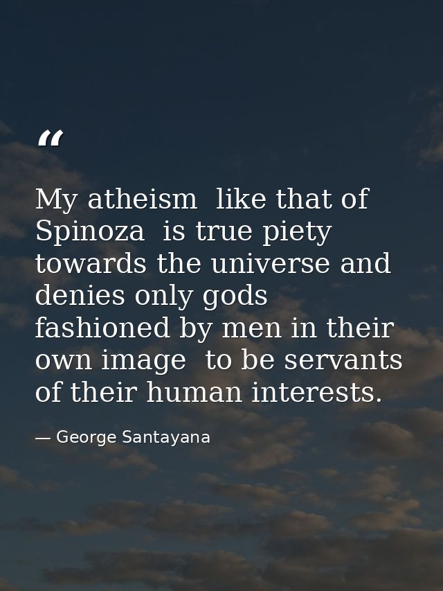 My atheism  like that of Spinoza  is true piety towards the universe and denies only gods fashioned by men in their own  — George Santayana