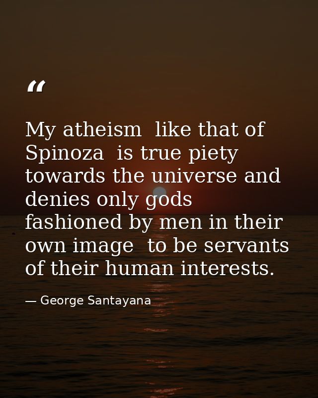 My atheism  like that of Spinoza  is true piety towards the universe and denies only gods fashioned by men in their own  — George Santayana