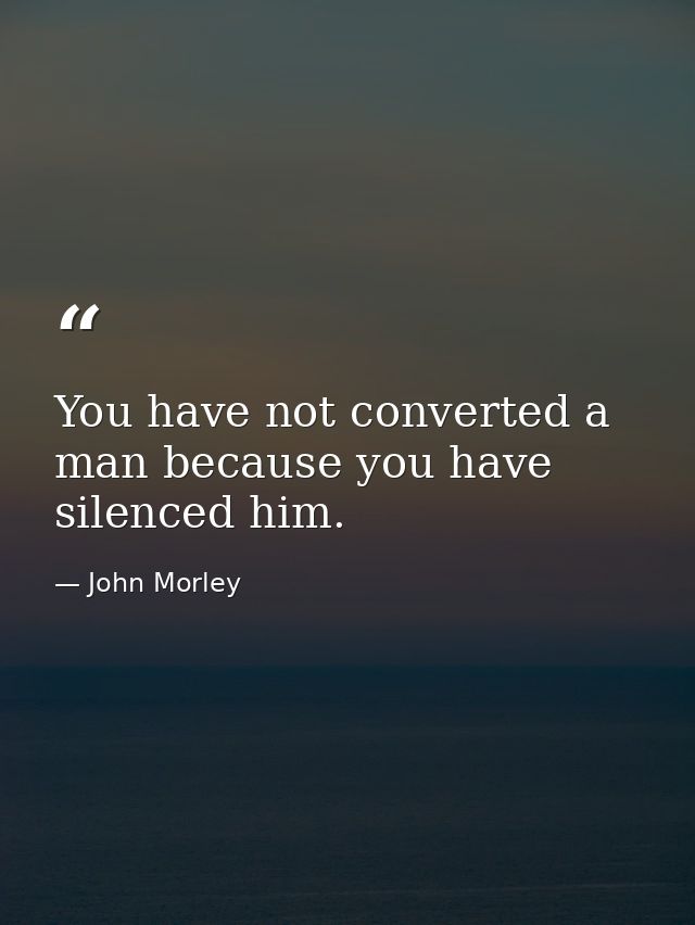 You have not converted a man because you have silenced him. — John Morley