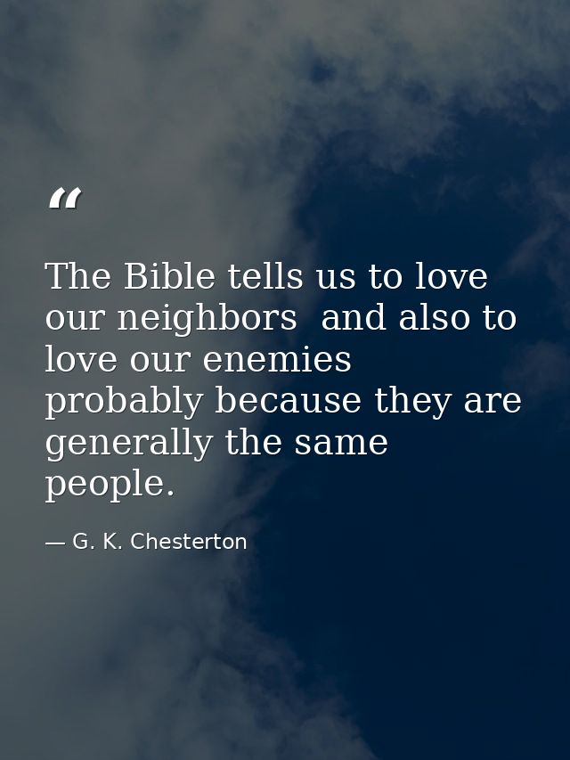 The Bible tells us to love our neighbors  and also to love our enemies  probably because they are generally the same peo — G. K. Chesterton