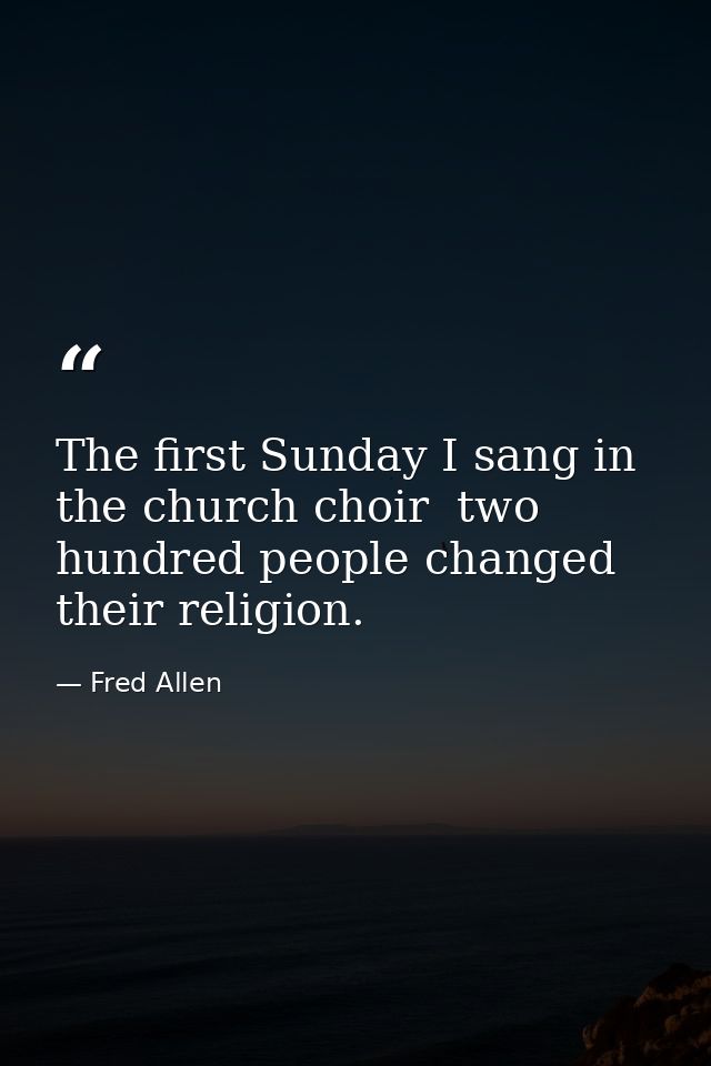 The first Sunday I sang in the church choir  two hundred people changed their religion. — Fred Allen
