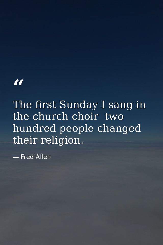 The first Sunday I sang in the church choir  two hundred people changed their religion. — Fred Allen