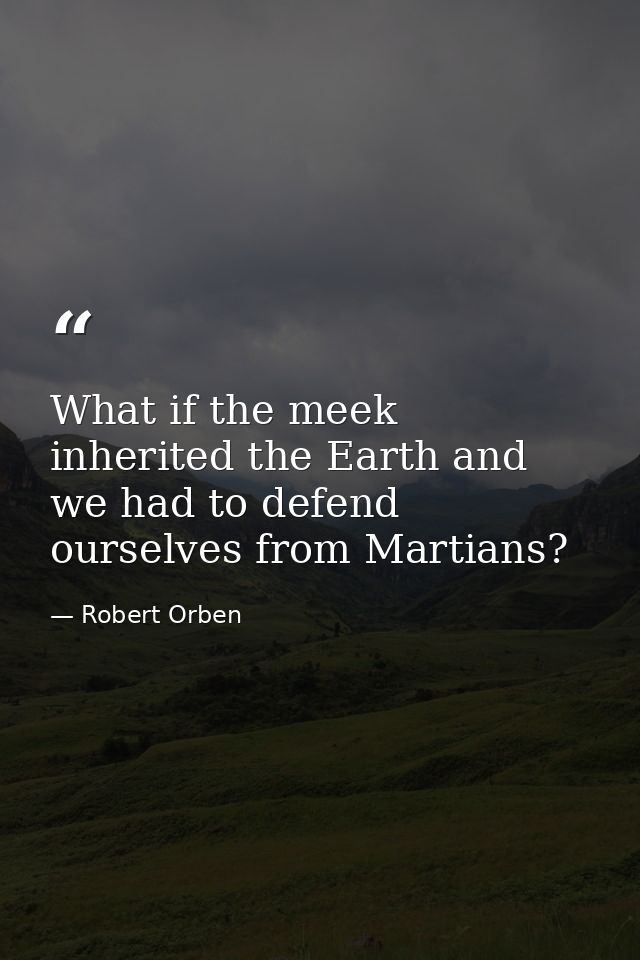What if the meek inherited the Earth and we had to defend ourselves from Martians? — Robert Orben
