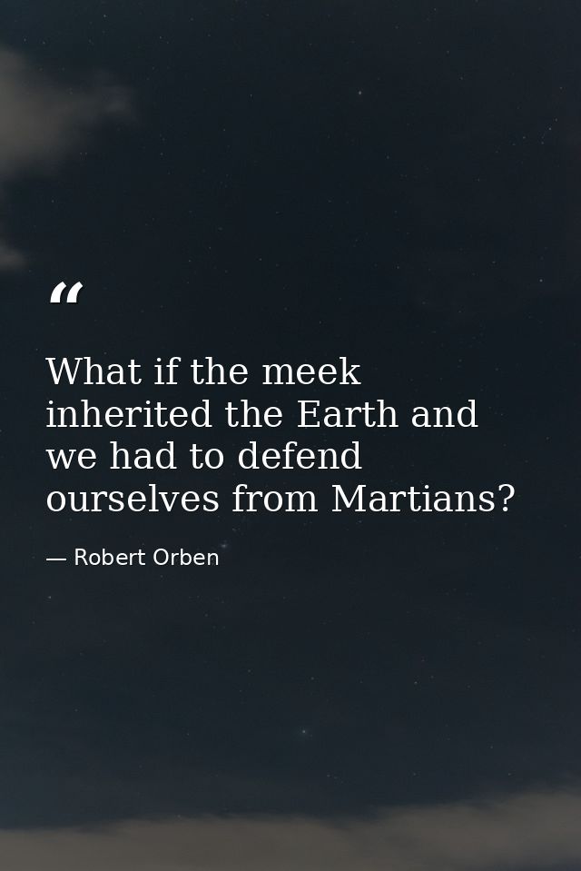 What if the meek inherited the Earth and we had to defend ourselves from Martians? — Robert Orben