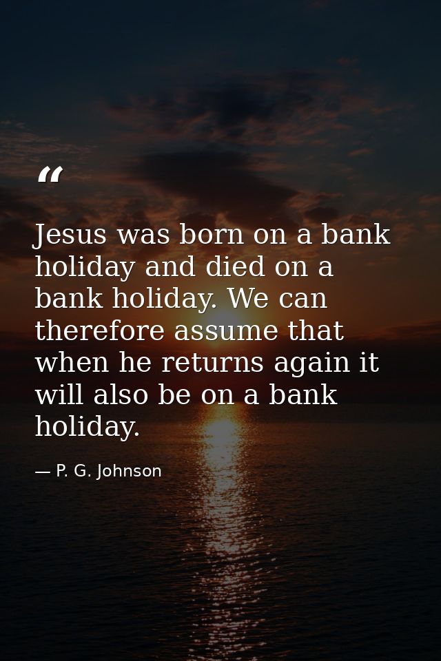 Jesus was born on a bank holiday and died on a bank holiday. We can therefore assume that when he returns again it will  — P. G. Johnson