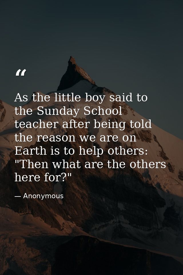 As the little boy said to the Sunday School teacher after being told the reason we are on Earth is to help others: "Then — Anonymous