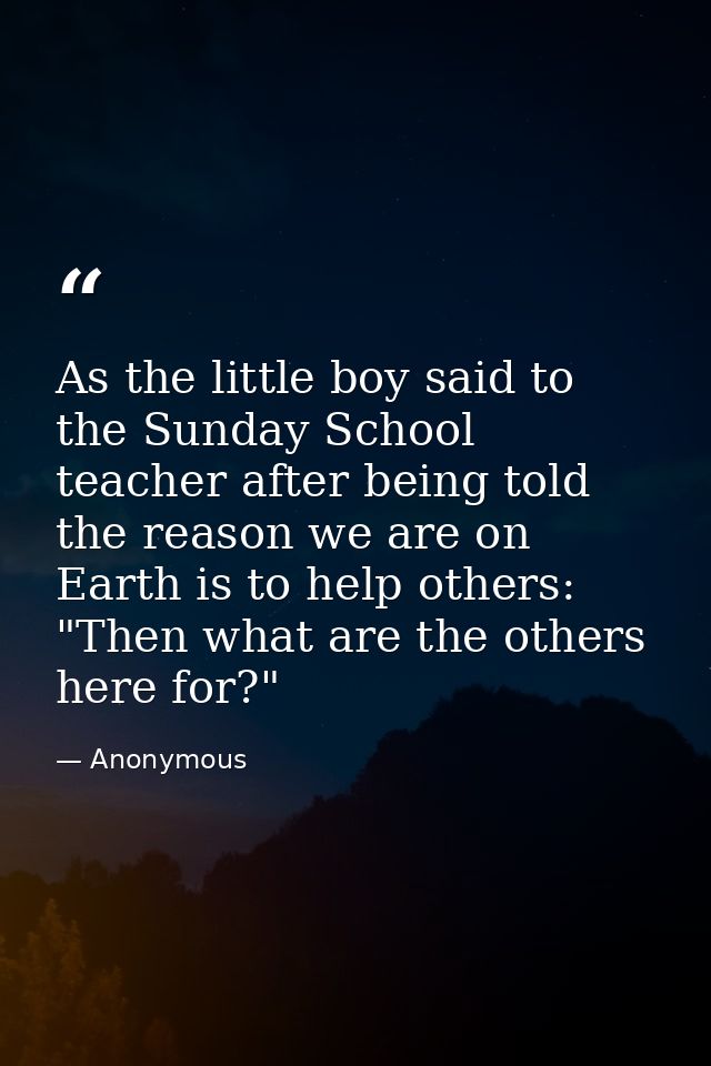 As the little boy said to the Sunday School teacher after being told the reason we are on Earth is to help others: "Then — Anonymous