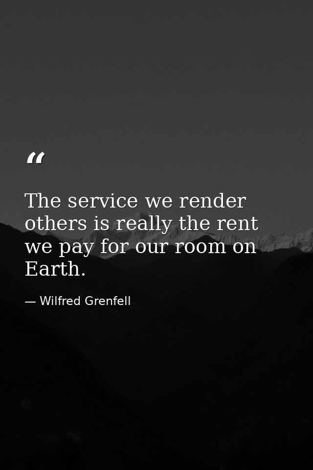 The service we render others is really the rent we pay for our room on Earth. — Wilfred Grenfell