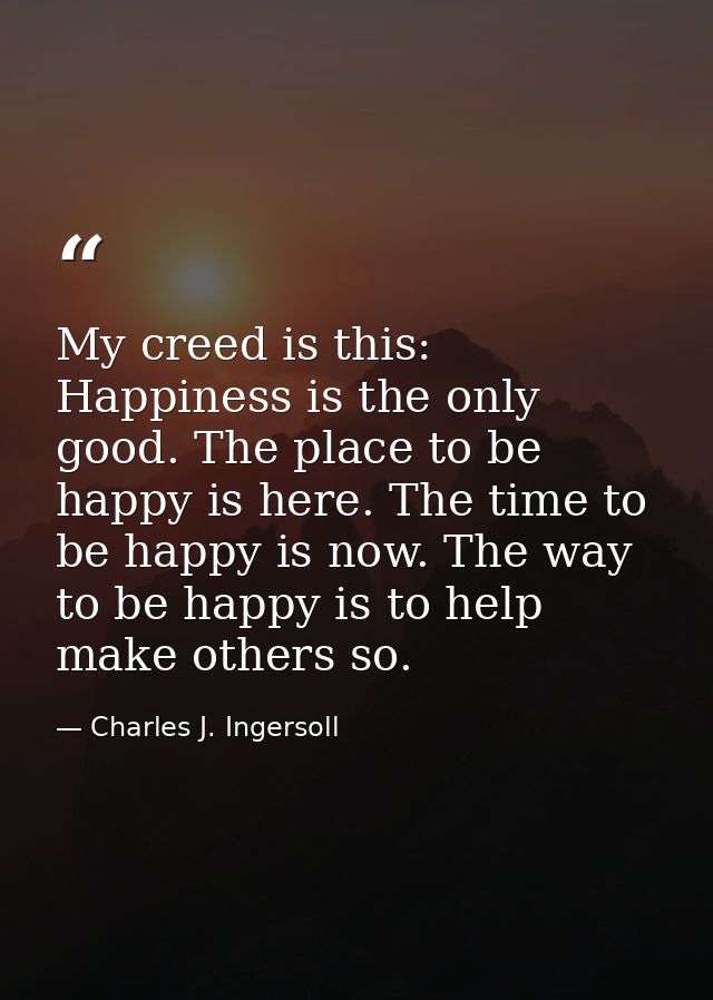 My creed is this: Happiness is the only good. The place to be happy is here. The time to be happy is now. The way to be  — Charles J. Ingersoll