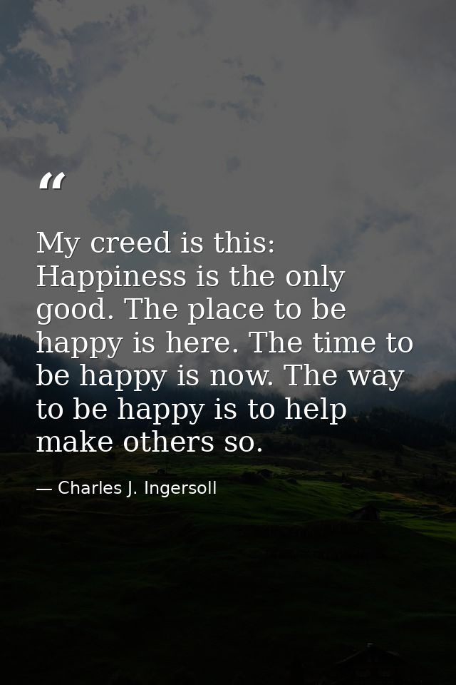 My creed is this: Happiness is the only good. The place to be happy is here. The time to be happy is now. The way to be  — Charles J. Ingersoll