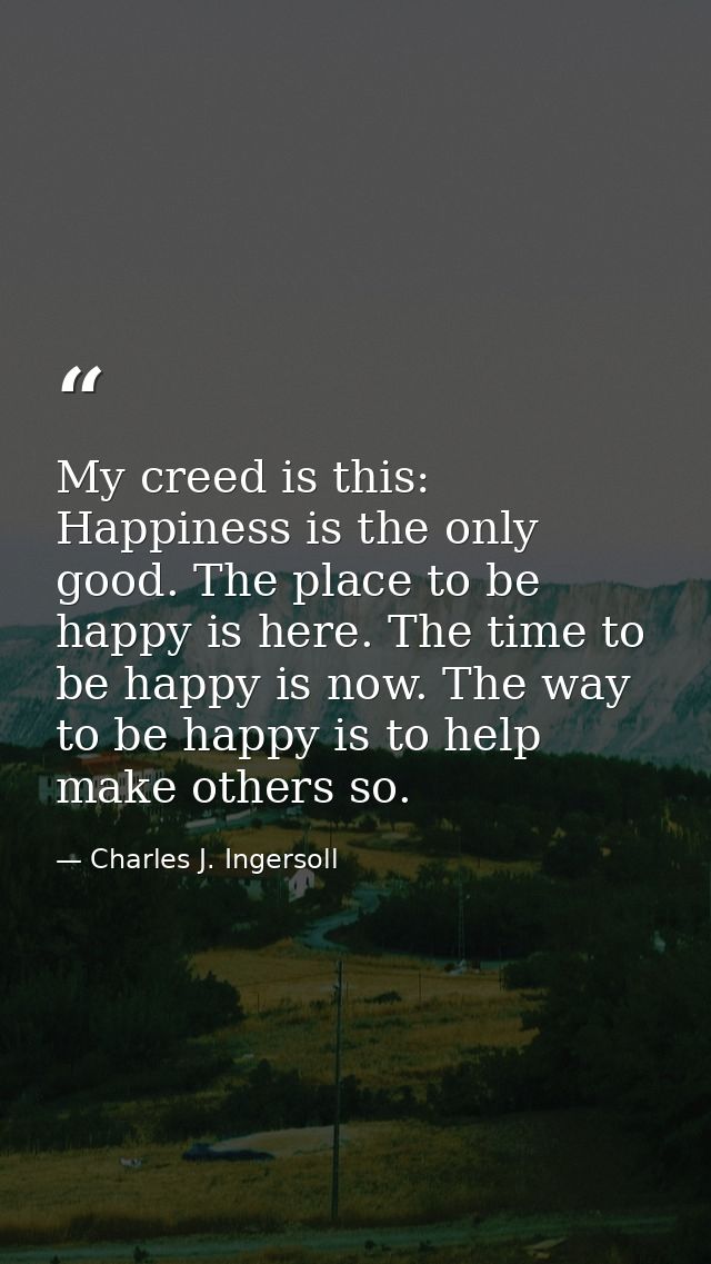 My creed is this: Happiness is the only good. The place to be happy is here. The time to be happy is now. The way to be  — Charles J. Ingersoll