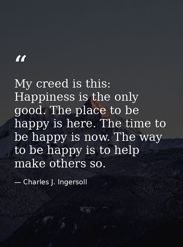 My creed is this: Happiness is the only good. The place to be happy is here. The time to be happy is now. The way to be  — Charles J. Ingersoll