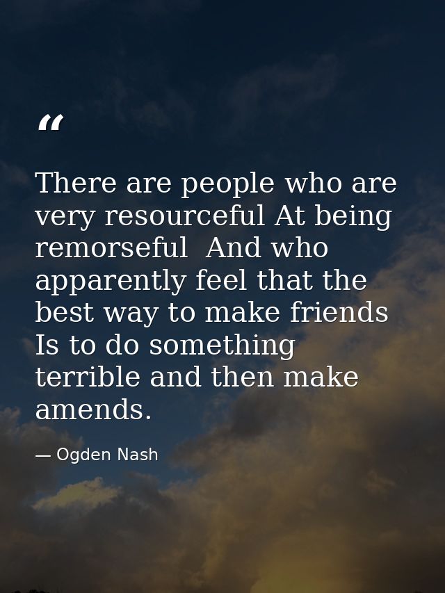 There are people who are very resourceful At being remorseful  And who apparently feel that the best way to make friends — Ogden Nash