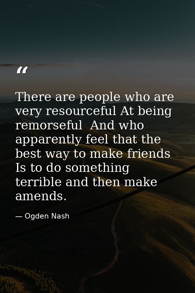 There are people who are very resourceful At being remorseful  And who apparently feel that the best way to make friends — Ogden Nash