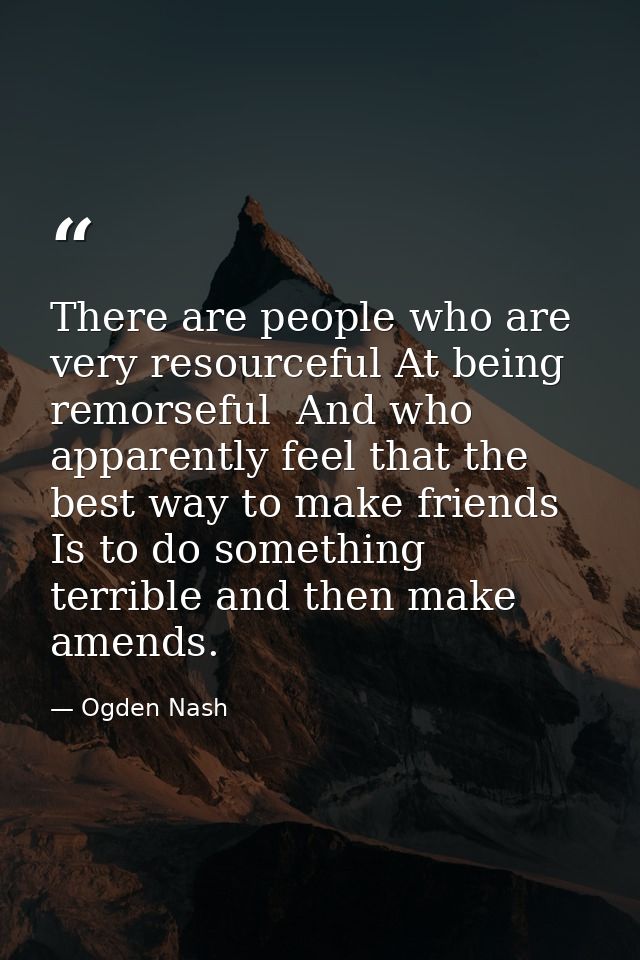 There are people who are very resourceful At being remorseful  And who apparently feel that the best way to make friends — Ogden Nash