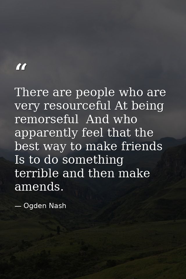 There are people who are very resourceful At being remorseful  And who apparently feel that the best way to make friends — Ogden Nash
