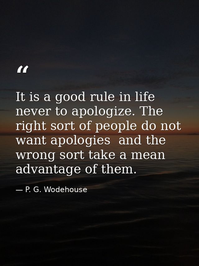 It is a good rule in life never to apologize. The right sort of people do not want apologies  and the wrong sort take a  — P. G. Wodehouse