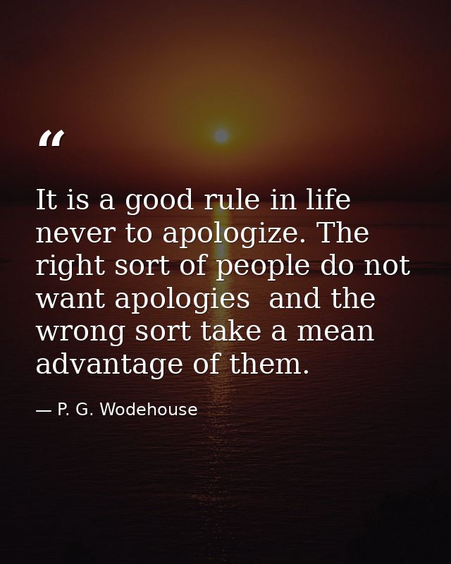 It is a good rule in life never to apologize. The right sort of people do not want apologies  and the wrong sort take a  — P. G. Wodehouse