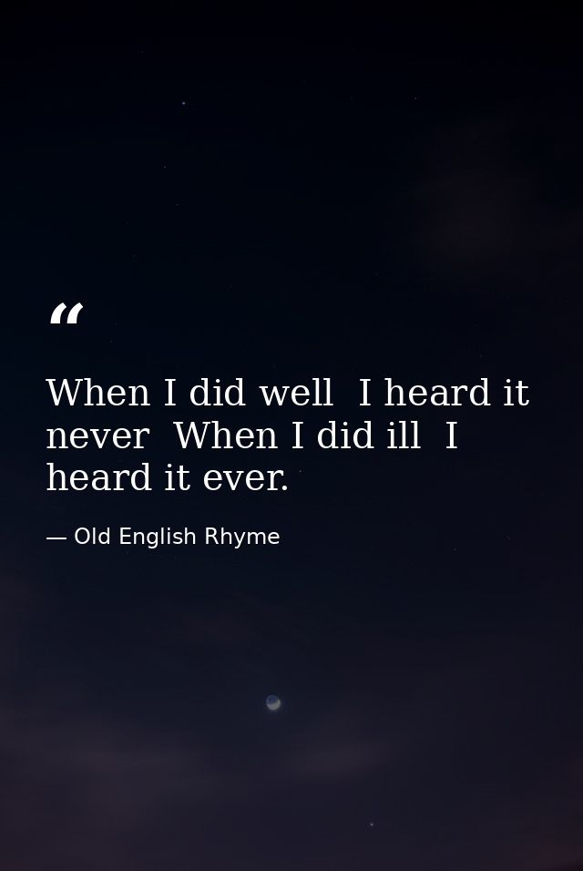When I did well  I heard it never  When I did ill  I heard it ever. — Old English Rhyme